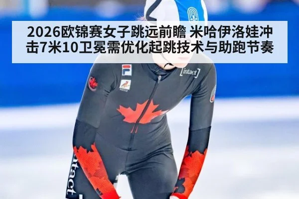 2026欧锦赛女子跳远前瞻 米哈伊洛娃冲击7米10卫冕需优化起跳技术与助跑节奏